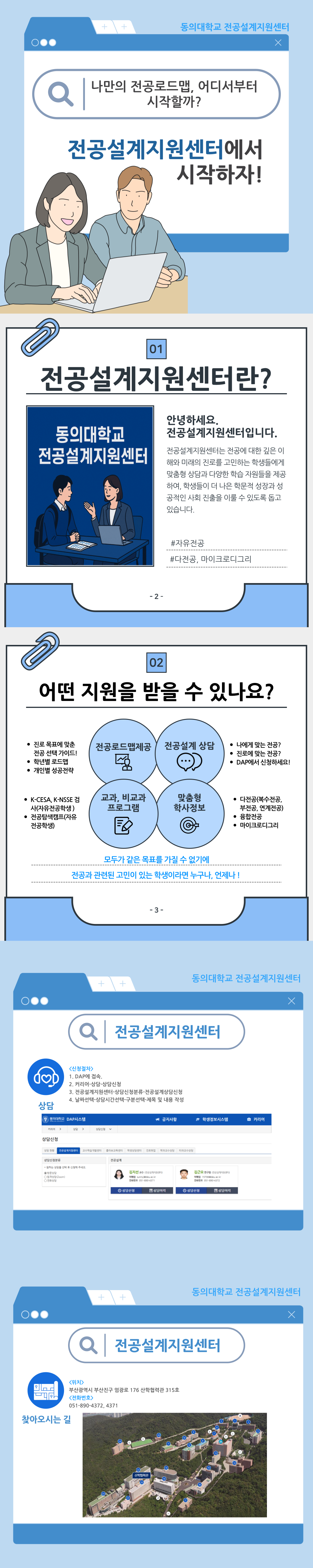 동의대학교 전공설계지원센터 나만의 전공로드맵, 어디서부터 시작할까? 전공설계지원센터에서 시작하자!  01.전공설계지원센터란? 안녕하세요. 전공설계지원센터입니다. 전공설계지원센터는 전공에 대한 깊은 이해와 미래의 진로를 고민하는 학생들에게 융합 역량과 다양한 학습 지원을 제공하여, 학생들이 더 나은 학문적 성장과 성공적인 사회 진출을 이룰 수 있도록 돕고 있습니다. #자유전공 #다전공, 마이크로디그리  02. 어떤 지원을 받을 수 있나요? 전공로드맵제공: 진로 목표에 맞춘 전공 선택 가이드!, 학년별 로드맵, 개인별 성공전략 / 전공설계 상담: 나에게 맞는 전공?, 진로에 맞는 전공?, DAP에서 신청하세요! / 교과, 비교과 프로그램: K-CESA, K-NSSE 검사(자유전공학생), 전공탐색캠프(자유전공학생)/ 맞춤형 학사정보: 다전공(복수전공, 부전공, 연계전공), 융합전공, 마이크로디그리 / 모두가 같은 목표를 가질 수 없기에 전공과 관련된 고민이 있는 학생이라면 누구나, 언제나!  전공설계지원센터 <신청절차> 1. DAP에 접속. 2. 커리어-상담-상담신청 3. 전공설계지원센터-상담신청분류-전공설계상담신청 4. 날짜선택-상담시간선택-구분선택-제목 및 내용 작성  찾아오시는 길 위치: 부산광역시 부산진구 엄광로 176 산학협력관 315호 전화번호: 051-890-4372, 4371